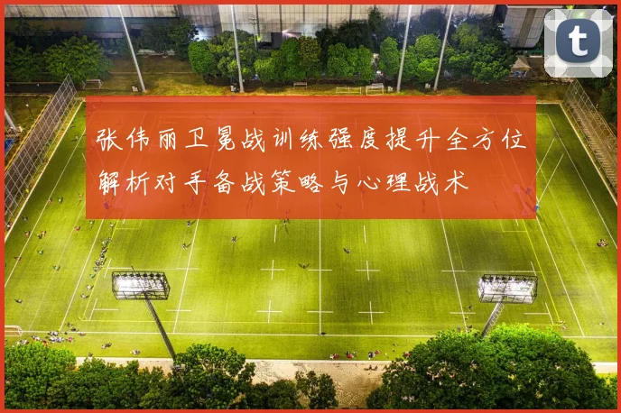 张伟丽卫冕战训练强度提升全方位解析对手备战策略与心理战术