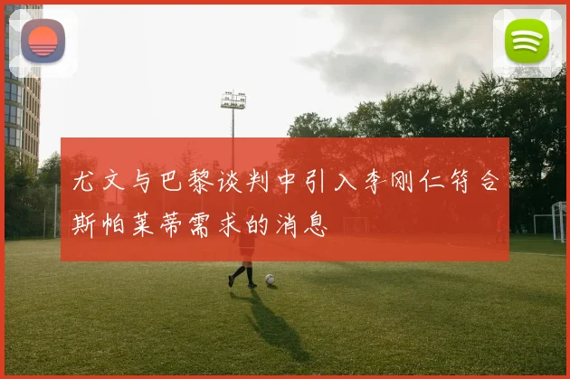 尤文与巴黎谈判中引入李刚仁符合斯帕莱蒂需求的消息
