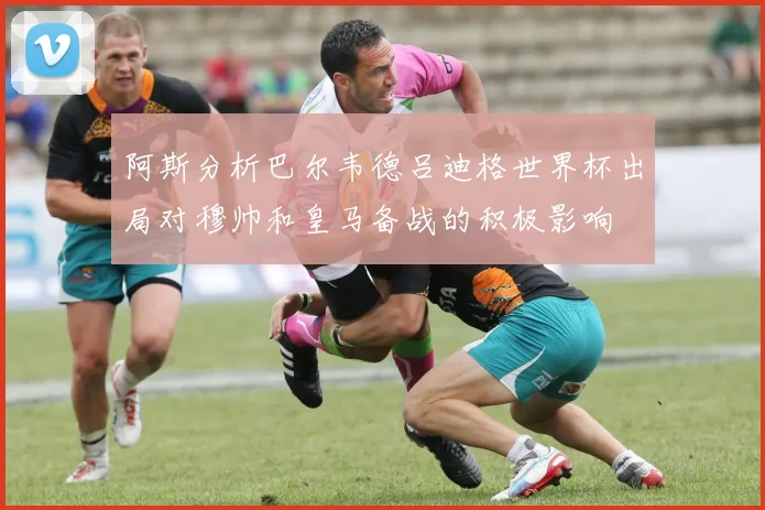 阿斯分析巴尔韦德吕迪格世界杯出局对穆帅和皇马备战的积极影响