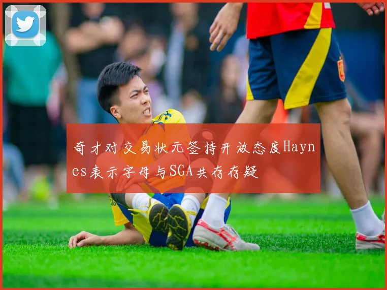 奇才对交易状元签持开放态度Haynes表示字母与SGA共存存疑